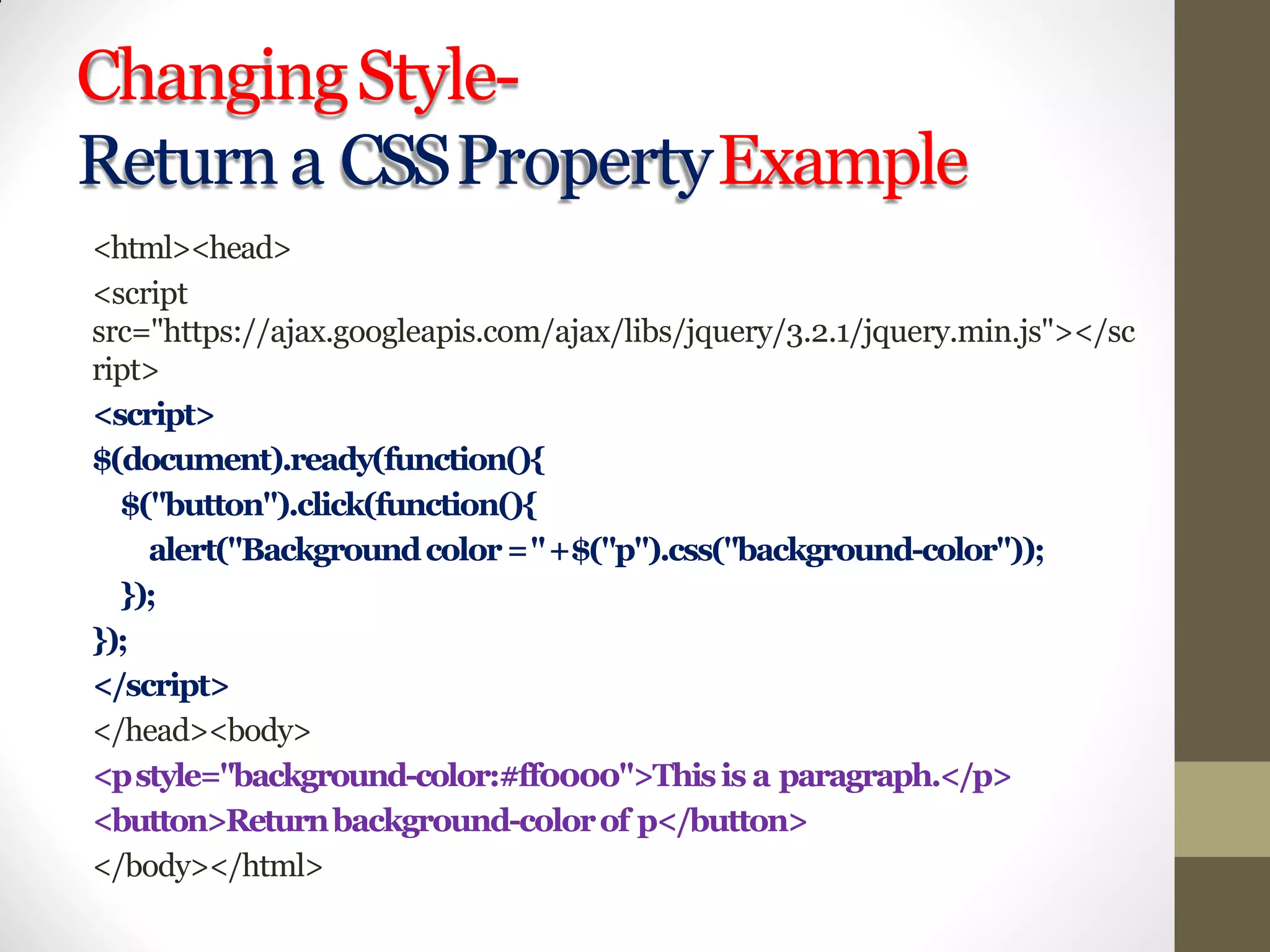 ChangingStyle-
Returna CSSPropertyExample
<html><head>
<script
src="https://ajax.googleapis.com/ajax/libs/jquery/3.2.1/jquery.min.js"></sc
ript>
<script>
$(document).ready(function(){
$("button").click(function(){
alert("Backgroundcolor="+$("p").css("background-color"));
});
});
</script>
</head><body>
<pstyle="background-color:#ff0000">Thisis a paragraph.</p>
<button>Returnbackground-colorof p</button>
</body></html>
 