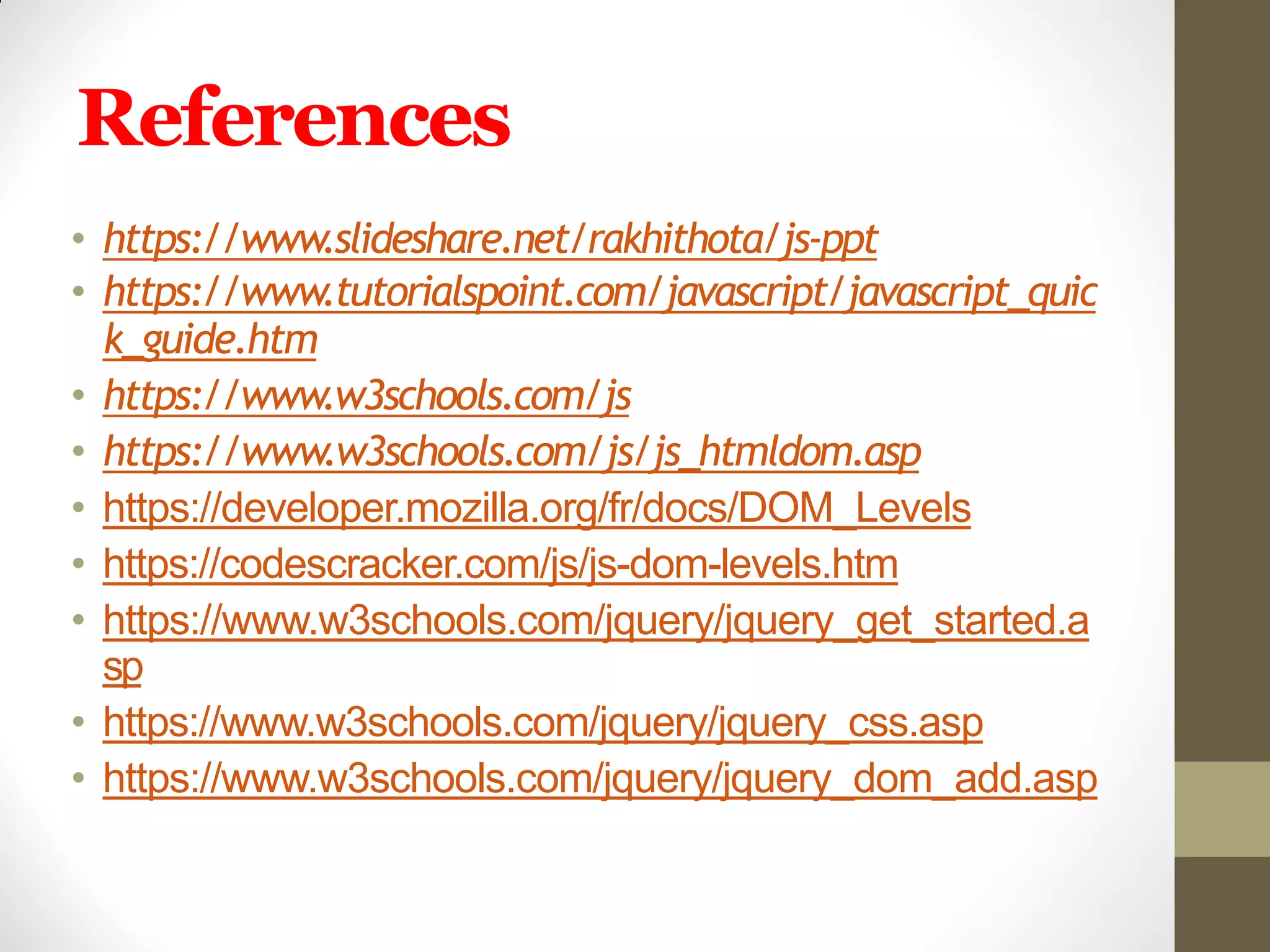 References
• https://www.slideshare.net/rakhithota/js-ppt
• https://www.tutorialspoint.com/javascript/javascript_quic
k_guide.htm
• https://www.w3schools.com/js
• https://www.w3schools.com/js/js_htmldom.asp
• https://developer.mozilla.org/fr/docs/DOM_Levels
• https://codescracker.com/js/js-dom-levels.htm
• https://www.w3schools.com/jquery/jquery_get_started.a
sp
• https://www.w3schools.com/jquery/jquery_css.asp
• https://www.w3schools.com/jquery/jquery_dom_add.asp
 