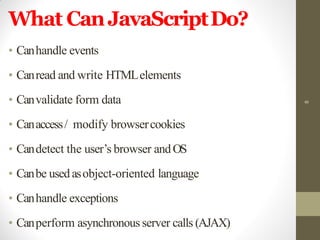 What CanJavaScriptDo?
• Canhandle events
• Canread and write HTMLelements
• Canvalidate form data
• Canaccess/ modify browsercookies
• Candetect the user’s browser andOS
• Canbe usedasobject-oriented language
• Canhandle exceptions
• Canperform asynchronous server calls (AJAX)
8
 