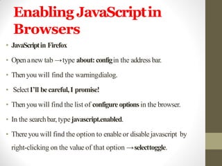Enabling JavaScriptin
Browsers
• JavaScriptin Firefox
• Openanew tab →type about:configin the address bar.
• Thenyou will find the warningdialog.
• SelectI’ll becareful,I promise!
• Then you will find the list of configureoptions in the browser.
• In the searchbar,typejavascript.enabled.
• Thereyou will find the option to enable or disable javascript by
right-clicking on the value of that option →selecttoggle.
 