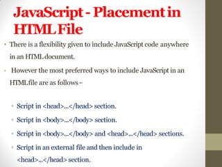 JavaScript- Placementin
HTMLFile
• There is a flexibility given to include JavaScript code anywhere
in an HTMLdocument.
• However the most preferred ways to include JavaScript in an
HTMLfile are as follows−
• Script in <head>...</head> section.
• Script in <body>...</body> section.
• Script in <body>...</body> and <head>...</head> sections.
• Script in an external file and then include in
<head>...</head> section.
 