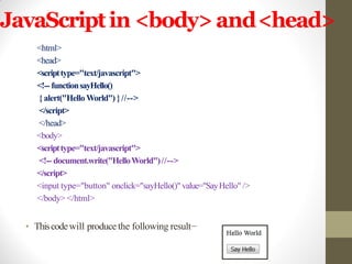 JavaScriptin <body>and<head>
<html>
<head>
<scripttype="text/javascript">
<!-- functionsayHello()
{ alert("Hello World") }//-->
</script>
</head>
<body>
<scripttype="text/javascript">
<!-- document.write("HelloWorld")//-->
</script>
<input type="button" onclick="sayHello()" value="SayHello" />
</body> </html>
• Thiscodewill produce the following result−
 