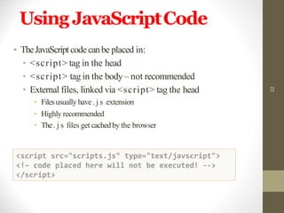 UsingJavaScriptCode
22
• TheJavaScriptcodecanbe placed in:
• <script> tag in the head
• <script> tag in the body – not recommended
• External files, linked via <script> tag the head
• Filesusually have. j s extension
• Highly recommended
• The. j s files get cachedby the browser
 