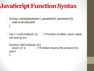 JavaScriptFunctionSyntax
• function name(parameter1, parameter2, parameter3){
code to beexecuted
}
• var x= myFunction(4, 3); // Function is called, return value
will end up inx
function myFunction(a, b){
// Function returns the product of areturn a* b;
and b
}
 
