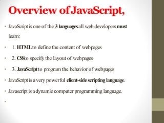 Overview ofJavaScript,
• JavaScriptis one of the 3 languagesall web developersmust
learn:
• 1. HTMLto define the content of webpages
• 2. CSSto specify the layout of webpages
• 3. JavaScriptto program the behavior of webpages
• JavaScriptis avery powerful client-sidescriptinglanguage.
• Javascriptis adynamic computer programming language.
•
 