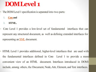 DOMLevel 1
• TheDOMLevel1 specification isseparated into two parts:
1. Coreand
2. HTML.
• Core Level 1 provides a low-level set of fundamental interfaces that can
represent any structured document, as well as defining extended interfaces for
representing anXML document.
• HTML Level 1 provides additional, higher-level interfaces that are used with
the fundamental interfaces defined in Core Level 1 to provide a more
convenient view of an HTML document. Interfaces introduced in DOM1
include, among others, the Document, Node,Attr, Element, andText interfaces.
 