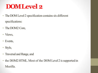 DOMLevel 2
• TheDOMLevel2 specification contains sixdifferent
specifications:
• TheDOM2 Core,
• Views,
• Events,
• Style,
• Traversaland Range,and
• the DOM2HTML.Most of the DOMLevel2 issupportedin
Mozilla.
 