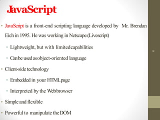JavaScript
• JavaScript is a front-end scripting language developed by Mr. Brendan
Eich in 1995. He was working in Netscape.(Livescript)
• Lightweight, but with limitedcapabilities
• Canbe usedasobject-oriented language
• Client-sidetechnology
• Embeddedin your HTMLpage
• Interpreted by the Webbrowser
• Simpleandflexible
• Powerful to manipulate theDOM
6
 