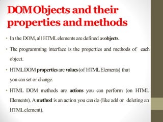 DOMObjects and their
properties andmethods
• In the DOM,all HTMLelements are defined asobjects.
• The programming interface is the properties and methods of each
object.
• HTMLDOMpropertiesare values(of HTMLElements) that
you canset or change.
• HTML DOM methods are actions you can perform (on HTML
Elements). Amethod is an action you can do (like add or deleting an
HTMLelement).
 