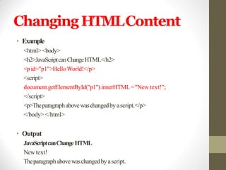 Changing HTMLContent
• Example
<html><body>
<h2>JavaScriptcanChangeHTML</h2>
<pid="p1">HelloWorld!</p>
<script>
document.getElementById("p1").innerHTML="New text!";
</script>
<p>Theparagraphabovewaschangedby ascript.</p>
</body></html>
• Output
JavaScriptcanChangeHTML
Newtext!
Theparagraphabovewaschangedby ascript.
 