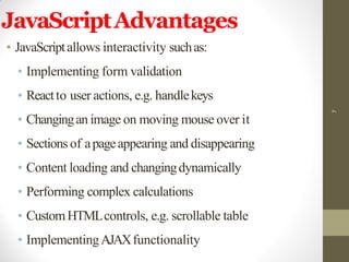 JavaScriptAdvantages
• JavaScriptallows interactivity suchas:
• Implementing form validation
• Reactto user actions, e.g. handlekeys
• Changingan image on moving mouse over it
• Sections of apageappearing and disappearing
• Content loading and changingdynamically
• Performing complex calculations
• CustomHTMLcontrols, e.g. scrollable table
• ImplementingAJAXfunctionality
7
 