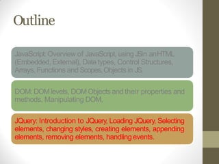 Outline
JavaScript: Overview of JavaScript, using JSin anHTML
(Embedded, External), Data types, Control Structures,
Arrays, Functions and Scopes,Objects in JS,
DOM: DOMlevels, DOMObjects and their properties and
methods, Manipulating DOM,
JQuery: Introduction to JQuery, Loading JQuery, Selecting
elements, changing styles, creating elements, appending
elements, removing elements, handlingevents.
 