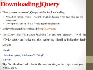 DownloadingjQuery
• Thereare two versionsof jQuery available fordownloading:
• Production version - this is for your live website because it has been minified and
compressed
• Development version- this isfor testing anddevelopment
• Both versionscanbe downloaded from jQuery.com.
• The jQuery library is a single JavaScript file, and you reference it with the
HTML <script> tag (notice that the <script> tag should be inside the <head>
section):
<head>
<script src="jquery-3.2.1.min.js"></script>
</head>
• Tip: Place the downloaded file in the same directory as the pages where you
wish to useit.
 