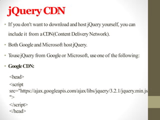 jQueryCDN
• If you don't want to download and host jQuery yourself, you can
include it from aCDN(Content DeliveryNetwork).
• Both Googleand Microsoft hostjQuery.
• TousejQuery from Googleor Microsoft, useone of the following:
• GoogleCDN:
<head>
<script
src="https://ajax.googleapis.com/ajax/libs/jquery/3.2.1/jquery.min.js
">
</script>
</head>
 