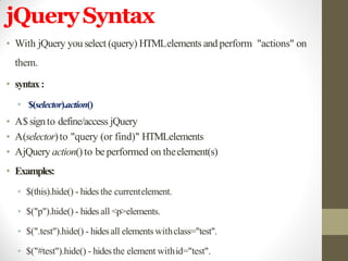 jQuerySyntax
• With jQuery you select (query) HTMLelements and perform "actions" on
them.
• syntax:
• $(selector).action()
• A$signto define/access jQuery
• A(selector)to "query (or find)" HTMLelements
• AjQuery action()to be performed on theelement(s)
• Examples:
• $(this).hide() - hides the currentelement.
• $("p").hide() - hides all <p>elements.
• $(".test").hide() - hidesall elements withclass="test".
• $("#test").hide() - hidesthe element withid="test".
 