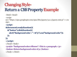 ChangingStyle-
Returna CSSPropertyExample
<html><head>
<script
src="https://ajax.googleapis.com/ajax/libs/jquery/3.2.1/jquery.min.js"></sc
ript>
<script>
$(document).ready(function(){
$("button").click(function(){
alert("Backgroundcolor="+$("p").css("background-color"));
});
});
</script>
</head><body>
<pstyle="background-color:#ff0000">Thisis a paragraph.</p>
<button>Returnbackground-colorof p</button>
</body></html>
 
