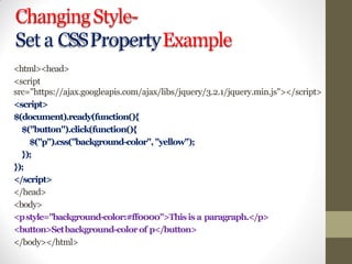 ChangingStyle-
Set a CSSPropertyExample
<html><head>
<script
src="https://ajax.googleapis.com/ajax/libs/jquery/3.2.1/jquery.min.js"></script>
<script>
$(document).ready(function(){
$("button").click(function(){
$("p").css("background-color", "yellow");
});
});
</script>
</head>
<body>
<pstyle="background-color:#ff0000">Thisis a paragraph.</p>
<button>Setbackground-colorof p</button>
</body></html>
 