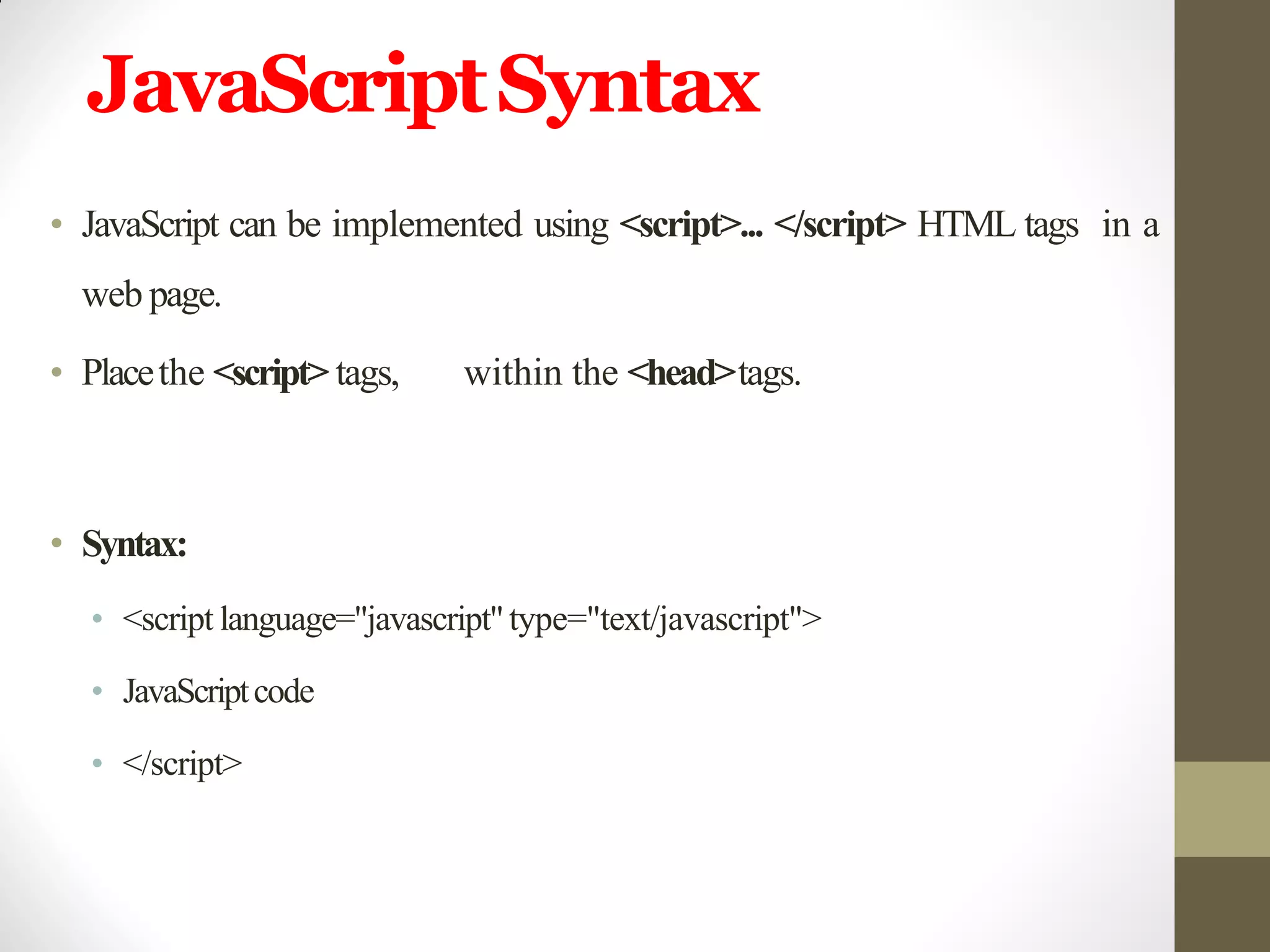 JavaScriptSyntax
• JavaScript can be implemented using <script>... </script> HTML tags in a
web page.
• Placethe <script> tags, within the <head>tags.
• Syntax:
• <script language="javascript"type="text/javascript">
• JavaScriptcode
• </script>
 