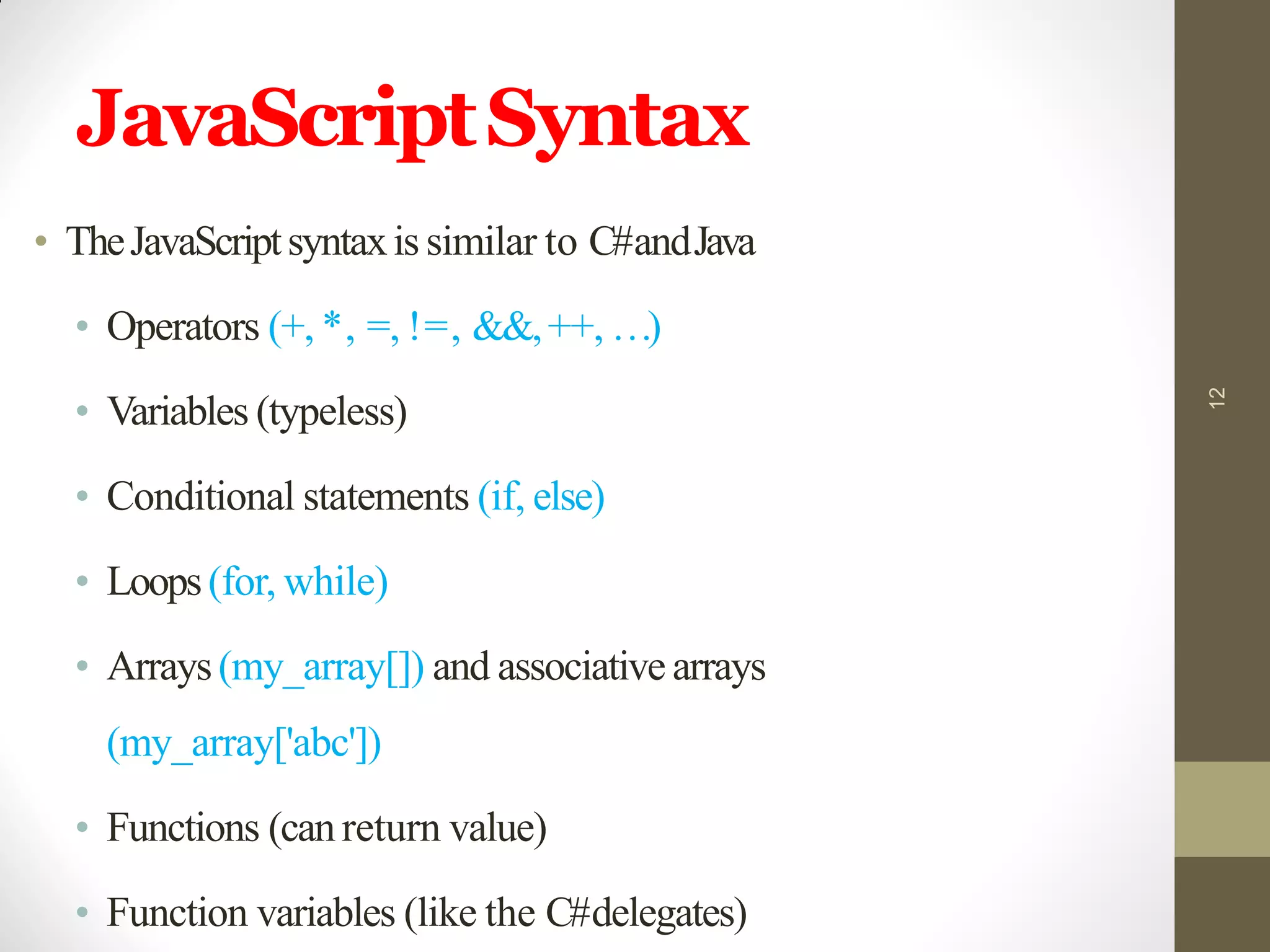 JavaScriptSyntax
• TheJavaScriptsyntaxis similar to C#andJava
• Operators (+, *, =, !=, &&,++, …)
• Variables (typeless)
• Conditional statements (if, else)
• Loops(for, while)
• Arrays(my_array[]) and associative arrays
(my_array['abc'])
• Functions (canreturn value)
• Function variables (like the C#delegates)
12
 