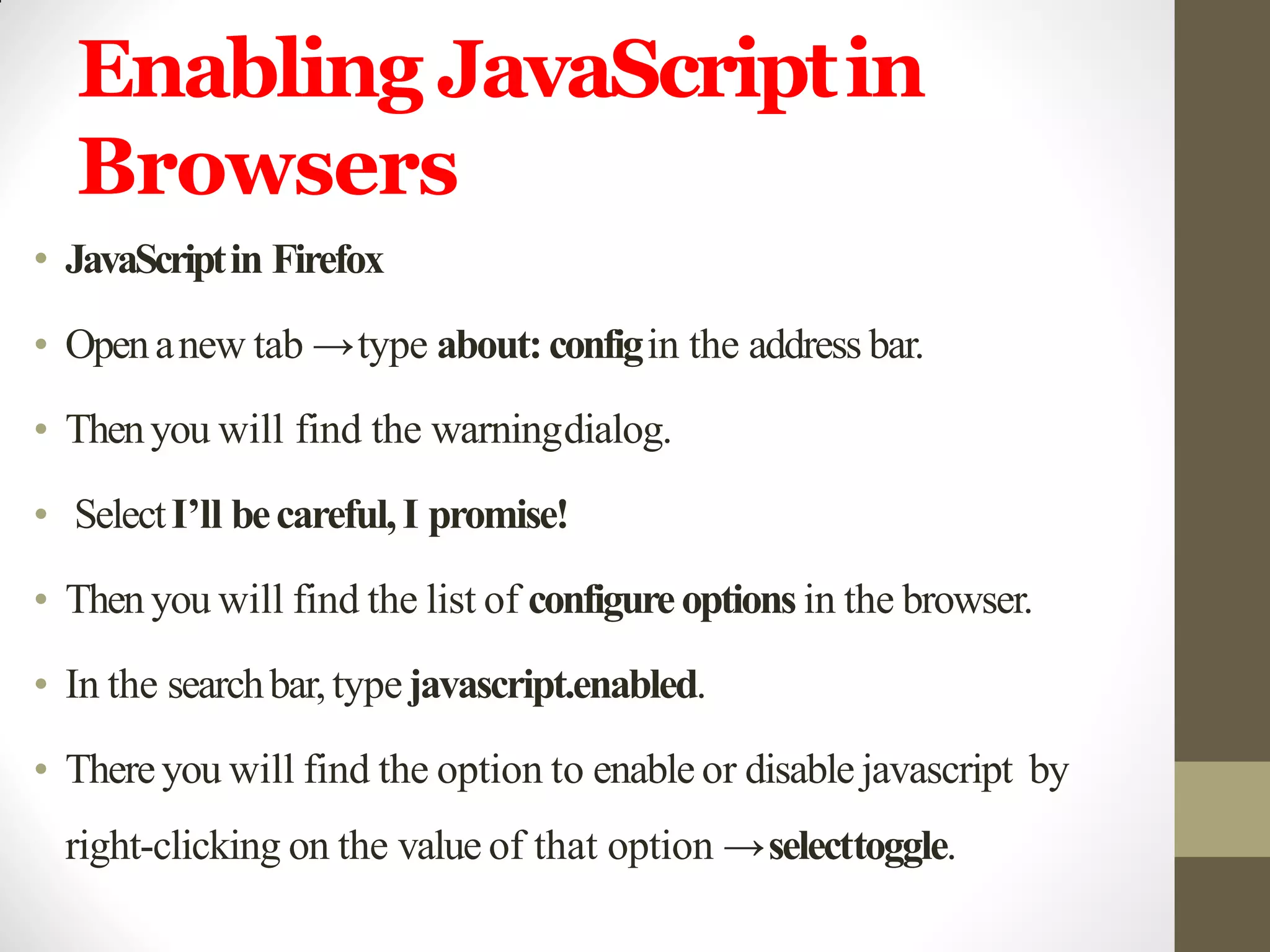 Enabling JavaScriptin
Browsers
• JavaScriptin Firefox
• Openanew tab →type about:configin the address bar.
• Thenyou will find the warningdialog.
• SelectI’ll becareful,I promise!
• Then you will find the list of configureoptions in the browser.
• In the searchbar,typejavascript.enabled.
• Thereyou will find the option to enable or disable javascript by
right-clicking on the value of that option →selecttoggle.
 