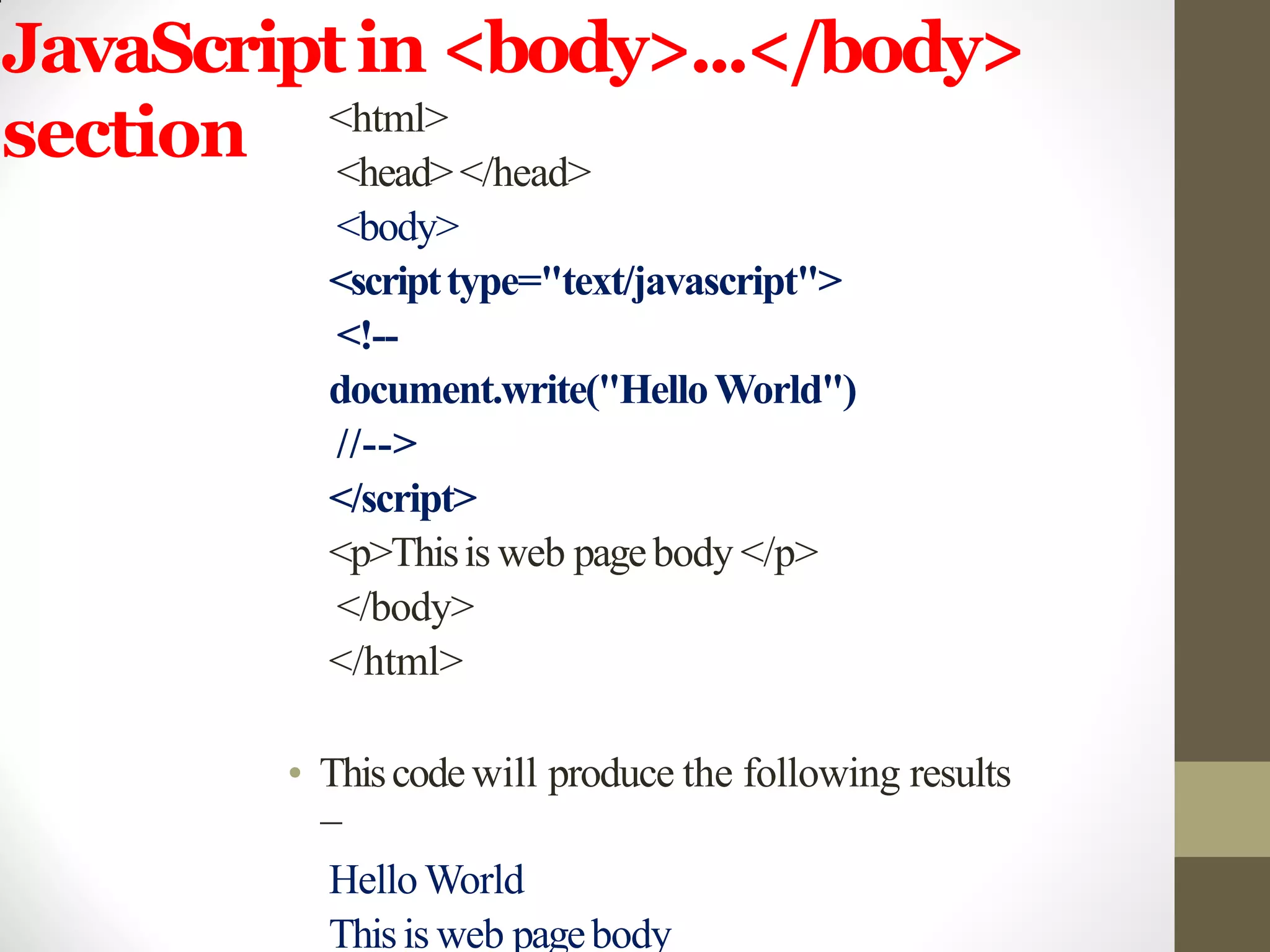 JavaScriptin <body>...</body>
section <html>
<head></head>
<body>
<scripttype="text/javascript">
<!--
document.write("HelloWorld")
//-->
</script>
<p>Thisis web pagebody </p>
</body>
</html>
• Thiscodewill produce the following results
−
Hello World
Thisis web pagebody
 