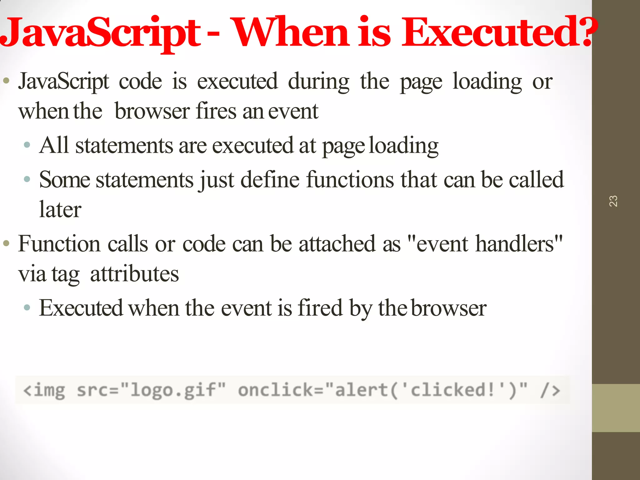JavaScript– When is Executed?
• JavaScript code is executed during the page loading or
whenthe browser fires anevent
• All statements are executed at pageloading
• Some statements just define functions that can be called
later
• Function calls or code can be attached as "event handlers"
via tag attributes
• Executed when the event is fired by thebrowser
23
 
