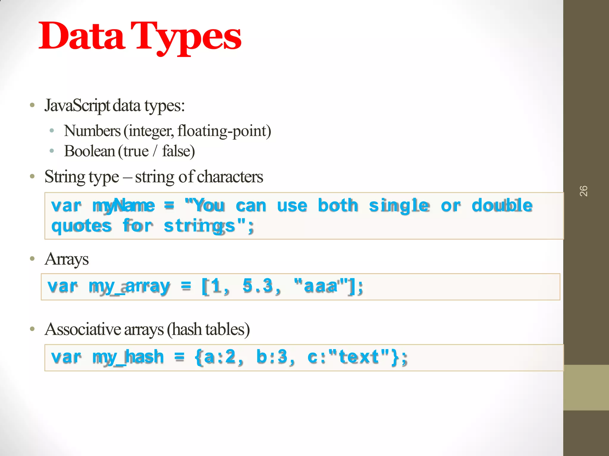 DataTypes
26
• JavaScriptdata types:
• Numbers(integer,floating-point)
• Boolean(true / false)
• Stringtype –string of characters
var myName = "You can use both single or double
quotes for strings";
• Arrays
var my_array = [ 1 , 5.3, "aaa"];
• Associativearrays(hashtables)
var my_hash = {a:2, b:3, c:"text"};
 