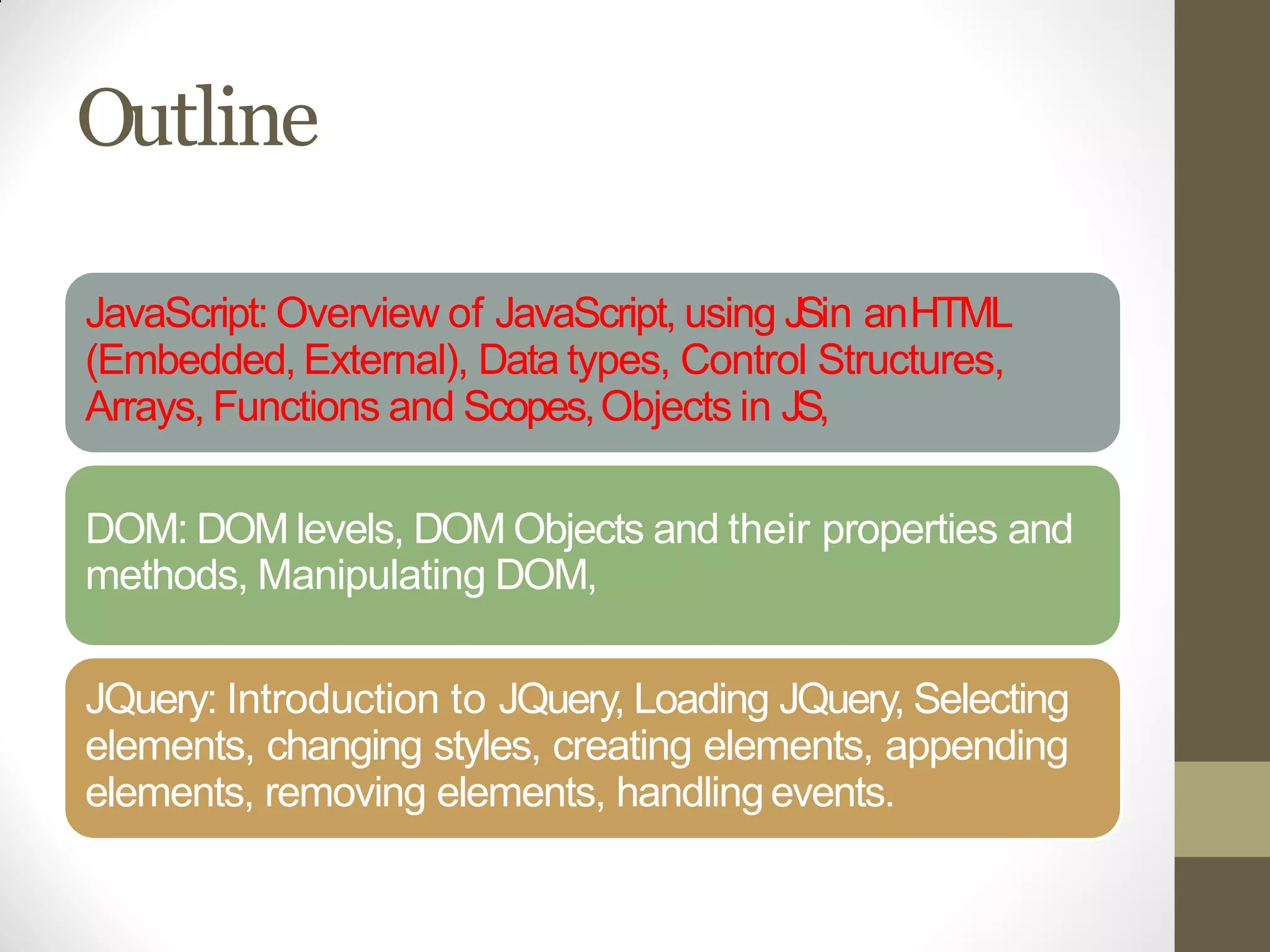 Outline
JavaScript: Overview of JavaScript, using JSin anHTML
(Embedded, External), Data types, Control Structures,
Arrays, Functions and Scopes,Objects in JS,
DOM: DOM levels, DOM Objects and their properties and
methods, Manipulating DOM,
JQuery: Introduction to JQuery, Loading JQuery, Selecting
elements, changing styles, creating elements, appending
elements, removing elements, handlingevents.
 