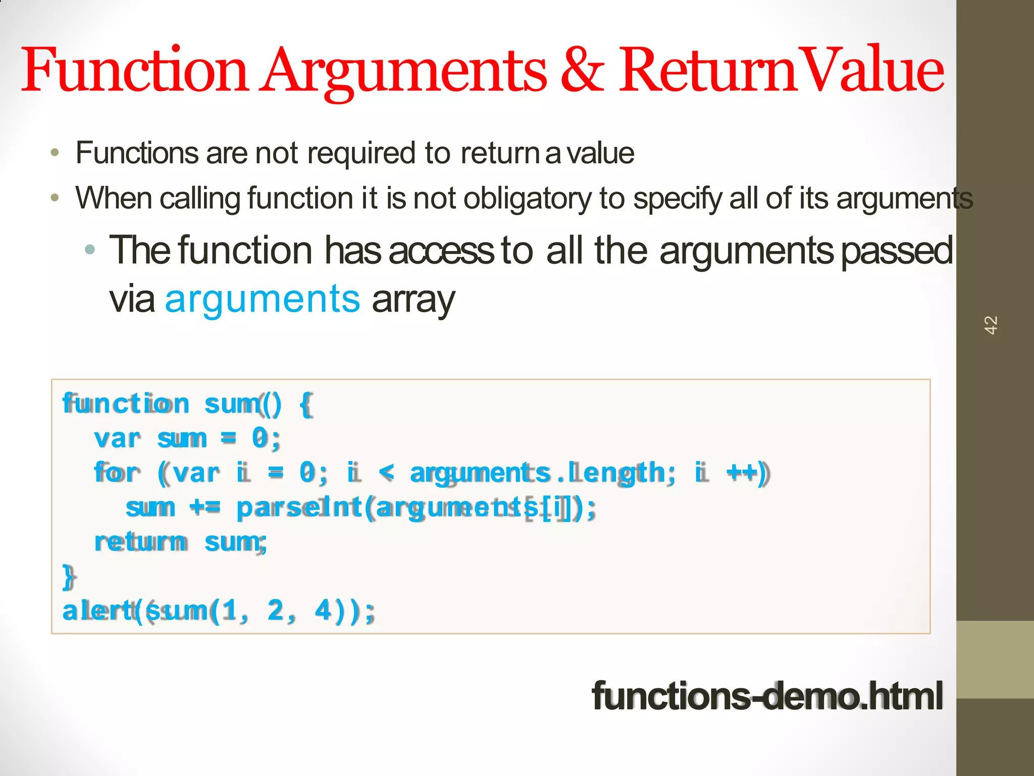 FunctionArguments & ReturnValue
42
• Functions are not required to returnavalue
• When calling function it is not obligatory to specify all of its arguments
• Thefunction hasaccessto all the argumentspassed
via arguments array
function sum() {
var sum = 0;
for ( var i = 0; i < argument s .l ength; i ++)
sum += parseInt(arguments[i]);
return sum;
}
alert(sum(1, 2, 4 ) ) ;
functions-demo.html
 