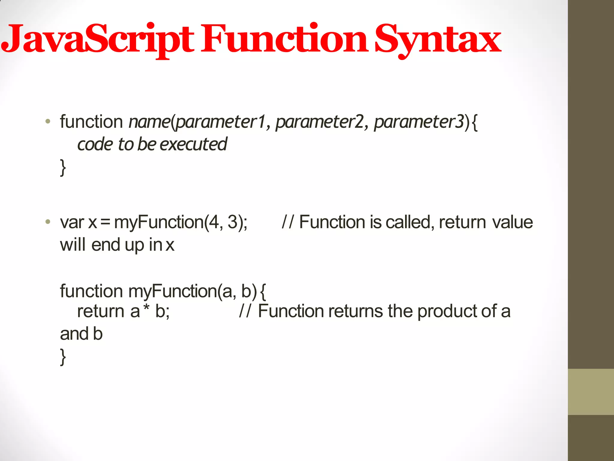 JavaScriptFunctionSyntax
• function name(parameter1, parameter2, parameter3){
code to beexecuted
}
• var x= myFunction(4, 3); // Function is called, return value
will end up inx
function myFunction(a, b){
// Function returns the product of areturn a* b;
and b
}
 
