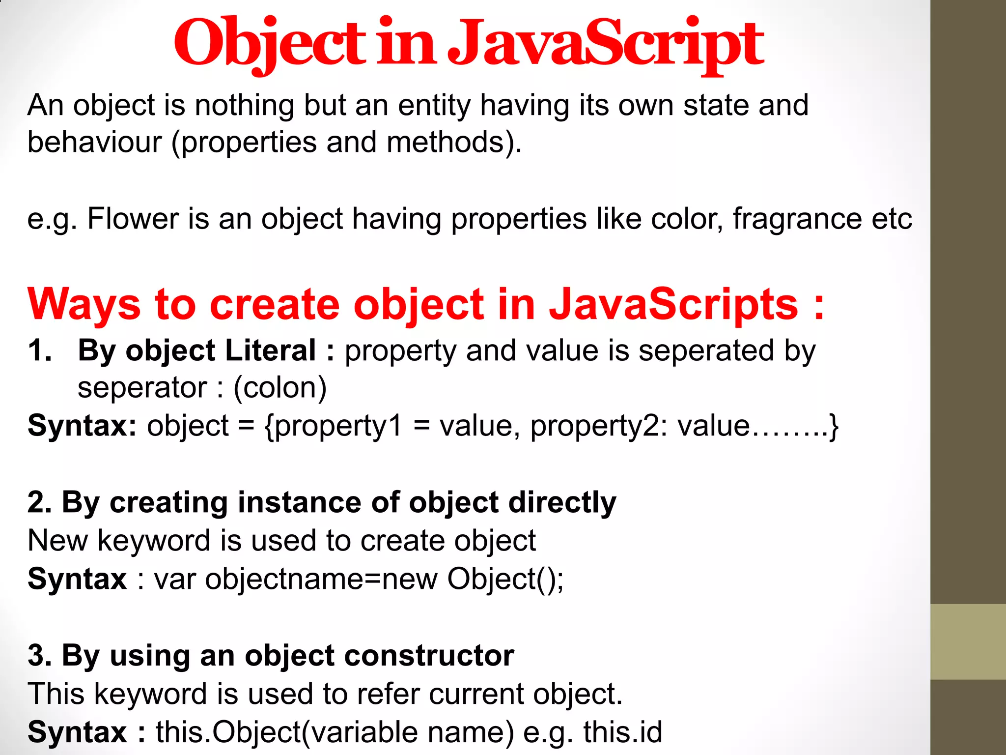ObjectinJavaScript
An object is nothing but an entity having its own state and
behaviour (properties and methods).
e.g. Flower is an object having properties like color, fragrance etc
Ways to create object in JavaScripts :
1. By object Literal : property and value is seperated by
seperator : (colon)
Syntax: object = {property1 = value, property2: value……..}
2. By creating instance of object directly
New keyword is used to create object
Syntax : var objectname=new Object();
3. By using an object constructor
This keyword is used to refer current object.
Syntax : this.Object(variable name) e.g. this.id
 