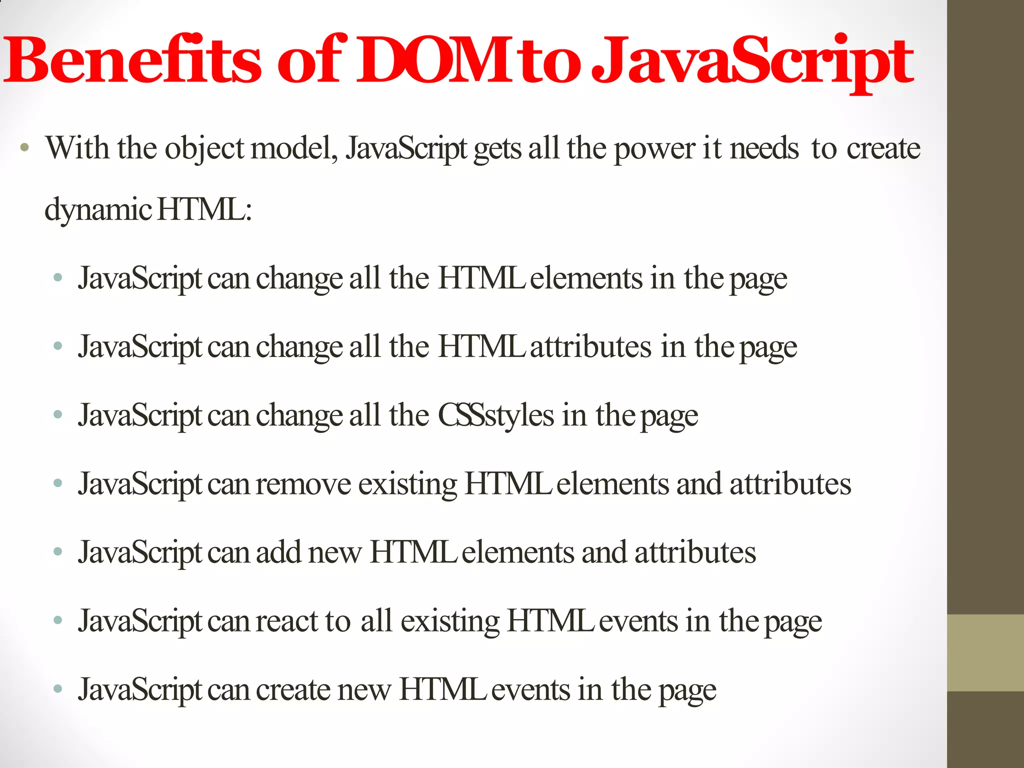 Benefits of DOMtoJavaScript
• With the object model, JavaScriptgets all the power it needs to create
dynamicHTML:
• JavaScriptcanchangeall the HTMLelements in thepage
• JavaScriptcanchangeall the HTMLattributes in thepage
• JavaScriptcanchangeall the CSSstyles in thepage
• JavaScriptcanremove existing HTMLelements and attributes
• JavaScriptcanadd new HTMLelements and attributes
• JavaScriptcanreact to all existing HTMLevents in thepage
• JavaScriptcancreate new HTMLevents in the page
 