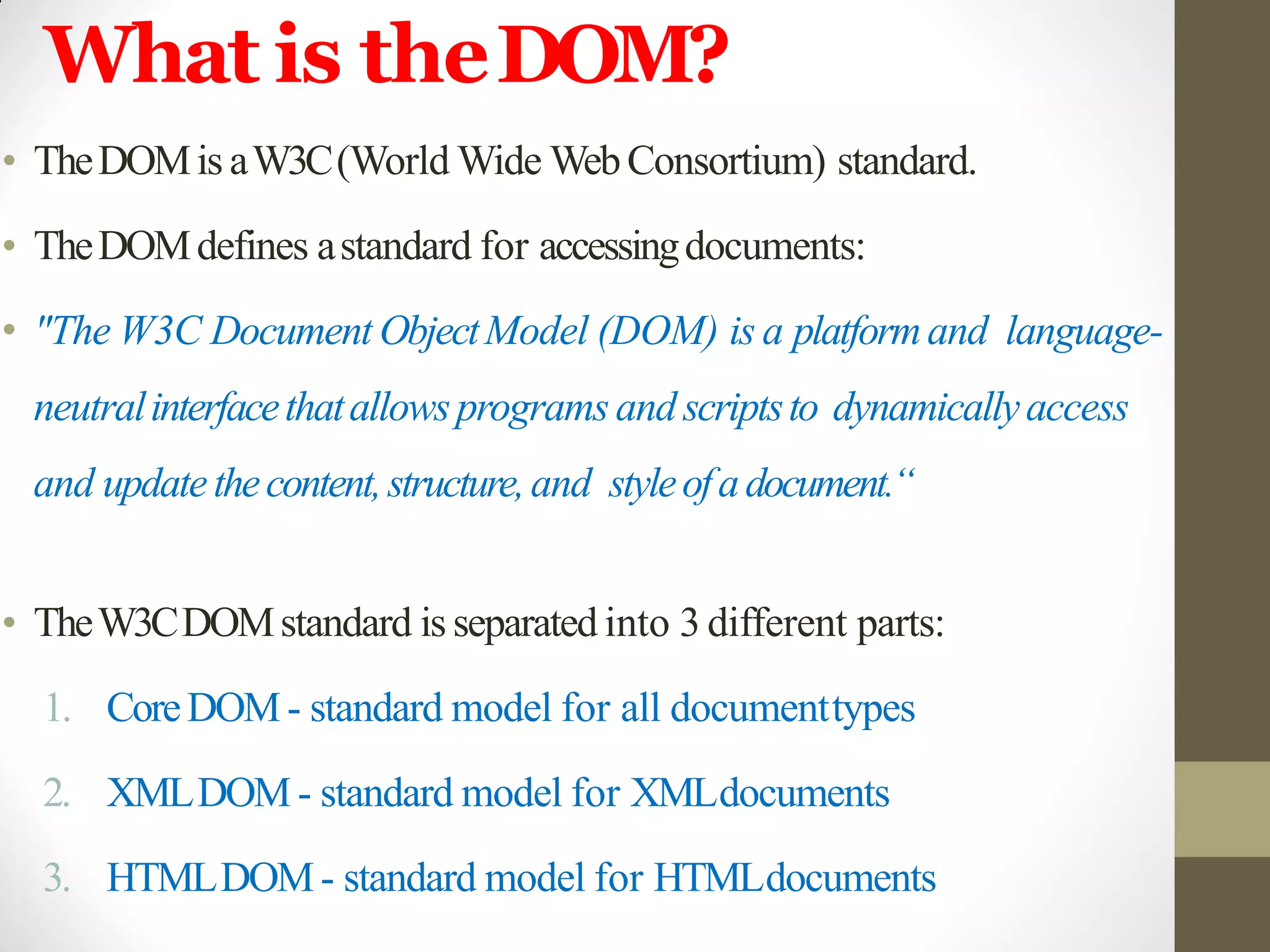 What is theDOM?
• TheDOMis aW3C(World Wide WebConsortium) standard.
• TheDOMdefines astandard for accessingdocuments:
• "The W3C Document ObjectModel (DOM) is a platformand language-
neutralinterfacethatallowsprogramsandscriptsto dynamicallyaccess
and updatethecontent,structure,and styleofadocument.“
• TheW3CDOMstandard is separated into 3 different parts:
1. CoreDOM- standard model for all documenttypes
2. XMLDOM- standard model for XMLdocuments
3. HTMLDOM- standard model for HTMLdocuments
 