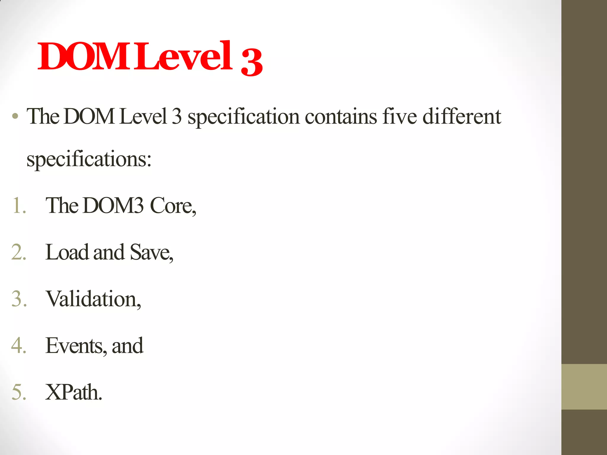 DOMLevel 3
• TheDOMLevel 3 specification contains five different
specifications:
1. TheDOM3 Core,
2. Loadand Save,
3. Validation,
4. Events, and
5. XPath.
 