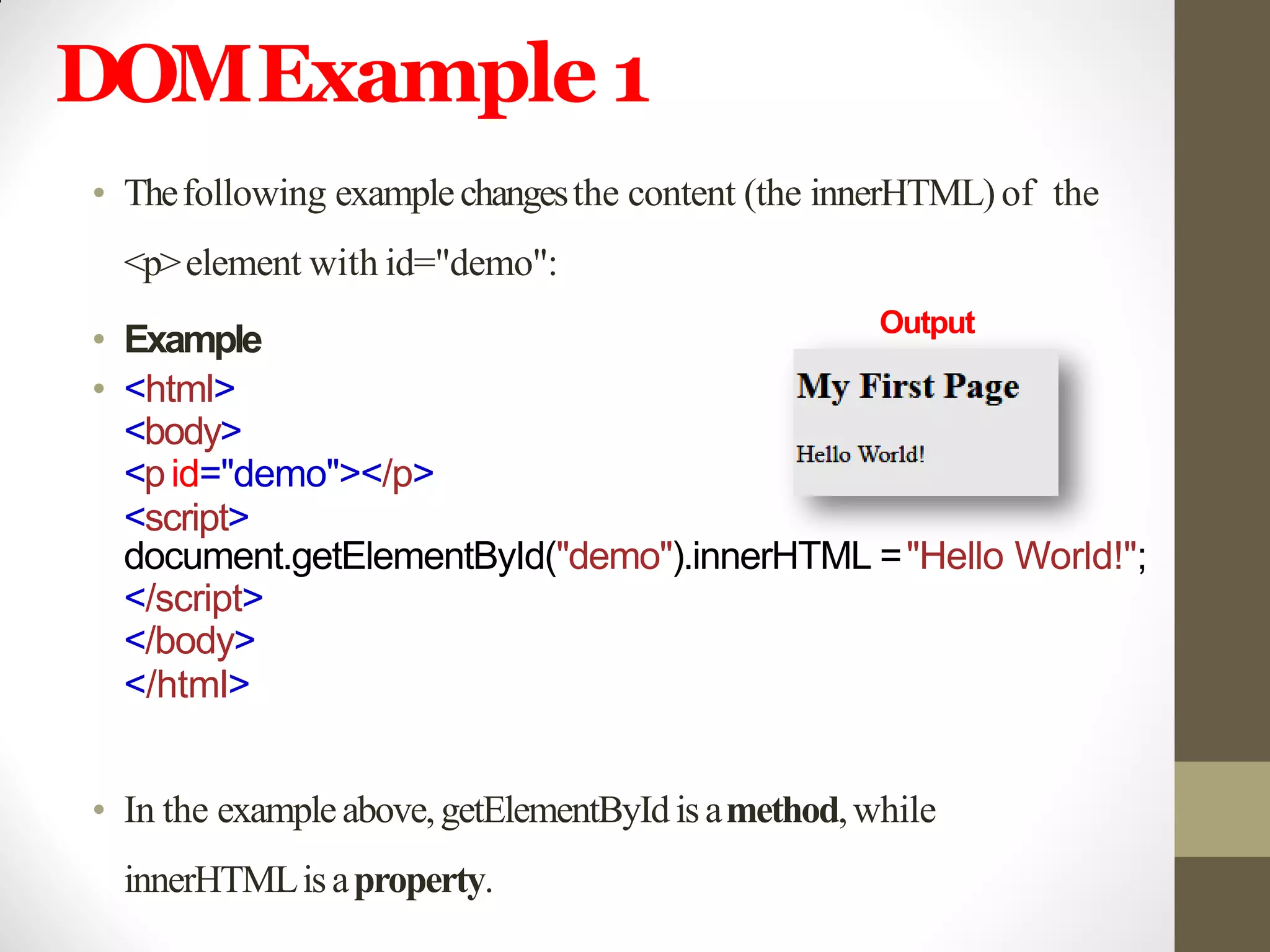 DOMExample 1
• Thefollowing examplechangesthe content (the innerHTML)of the
<p>element with id="demo":
• Example
• <html>
<body>
<pid="demo"></p>
<script>
document.getElementById("demo").innerHTML ="Hello World!";
</script>
</body>
</html>
• In the exampleabove,getElementByIdisamethod,while
innerHTMLisaproperty.
Output
 