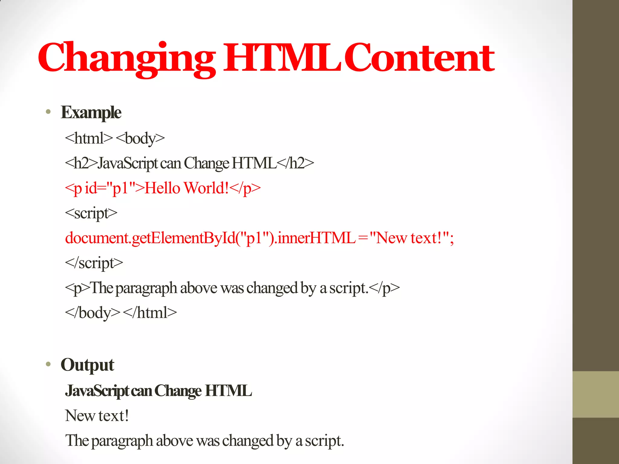Changing HTMLContent
• Example
<html><body>
<h2>JavaScriptcanChangeHTML</h2>
<pid="p1">HelloWorld!</p>
<script>
document.getElementById("p1").innerHTML="New text!";
</script>
<p>Theparagraphabovewaschangedby ascript.</p>
</body></html>
• Output
JavaScriptcanChangeHTML
Newtext!
Theparagraphabovewaschangedby ascript.
 