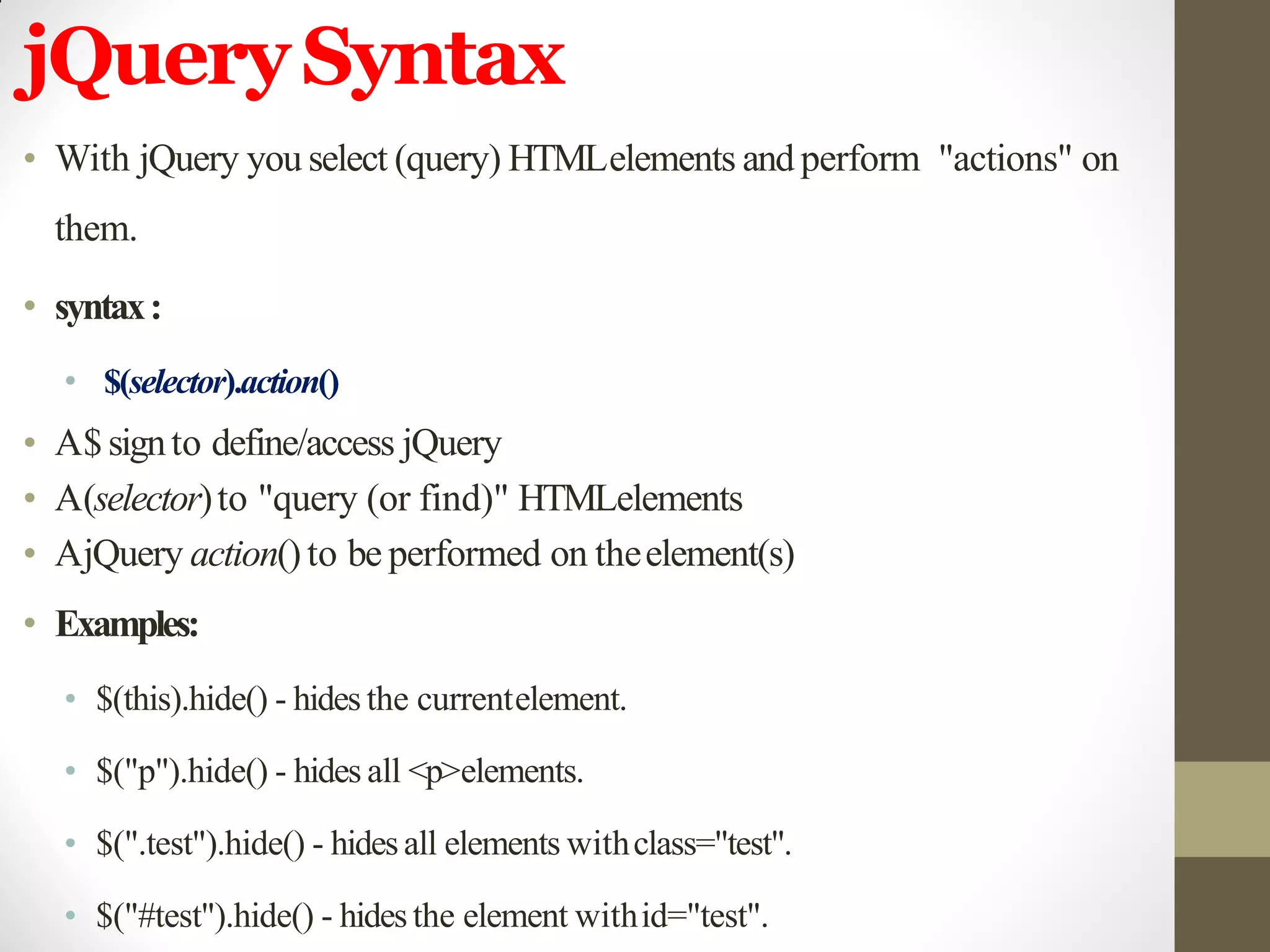 jQuerySyntax
• With jQuery you select (query) HTMLelements and perform "actions" on
them.
• syntax:
• $(selector).action()
• A$signto define/access jQuery
• A(selector)to "query (or find)" HTMLelements
• AjQuery action()to be performed on theelement(s)
• Examples:
• $(this).hide() - hides the currentelement.
• $("p").hide() - hides all <p>elements.
• $(".test").hide() - hidesall elements withclass="test".
• $("#test").hide() - hidesthe element withid="test".
 