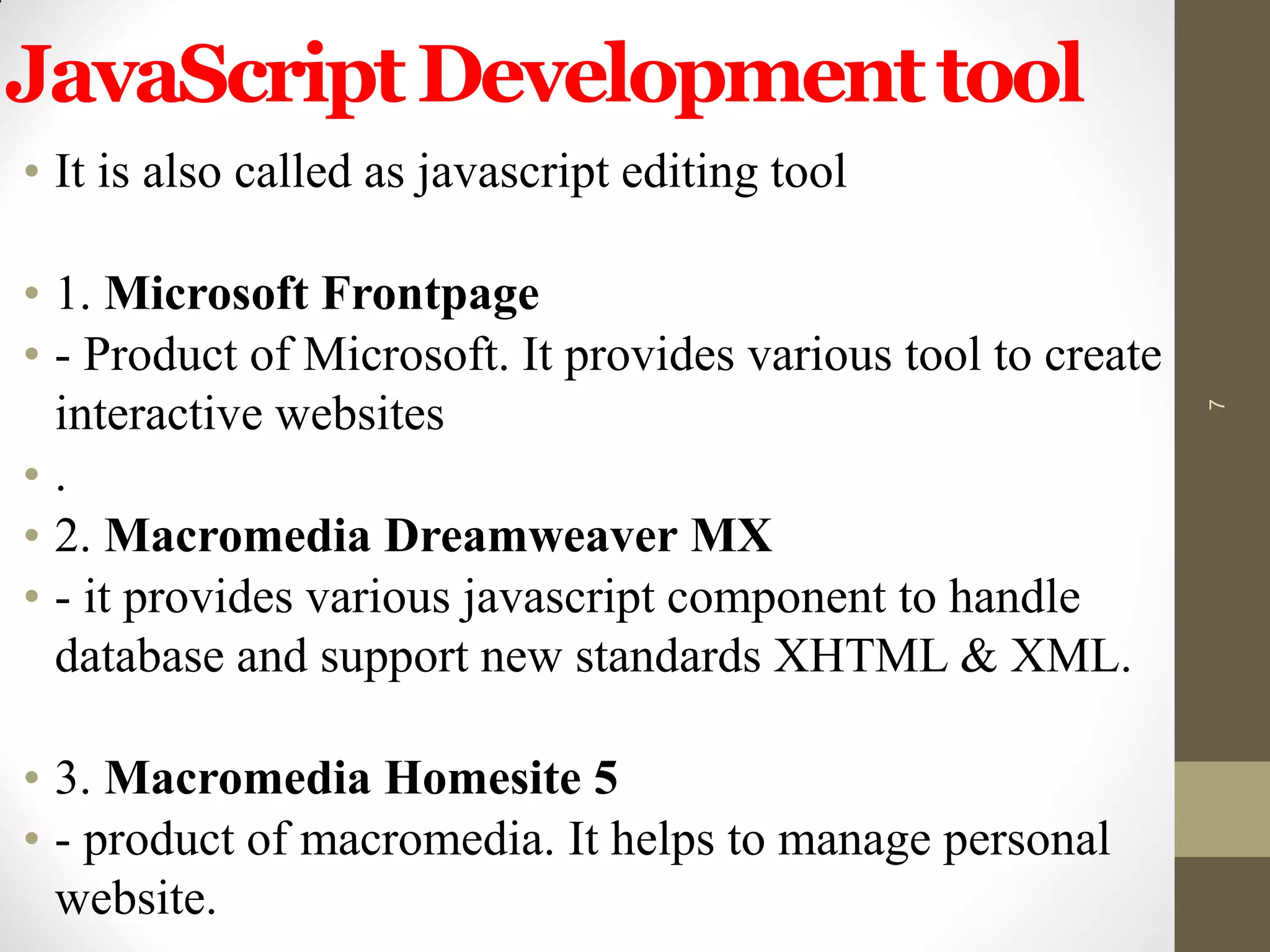 JavaScriptDevelopmenttool
• It is also called as javascript editing tool
• 1. Microsoft Frontpage
• - Product of Microsoft. It provides various tool to create
interactive websites
• .
• 2. Macromedia Dreamweaver MX
• - it provides various javascript component to handle
database and support new standards XHTML & XML.
• 3. Macromedia Homesite 5
• - product of macromedia. It helps to manage personal
website.
7
 