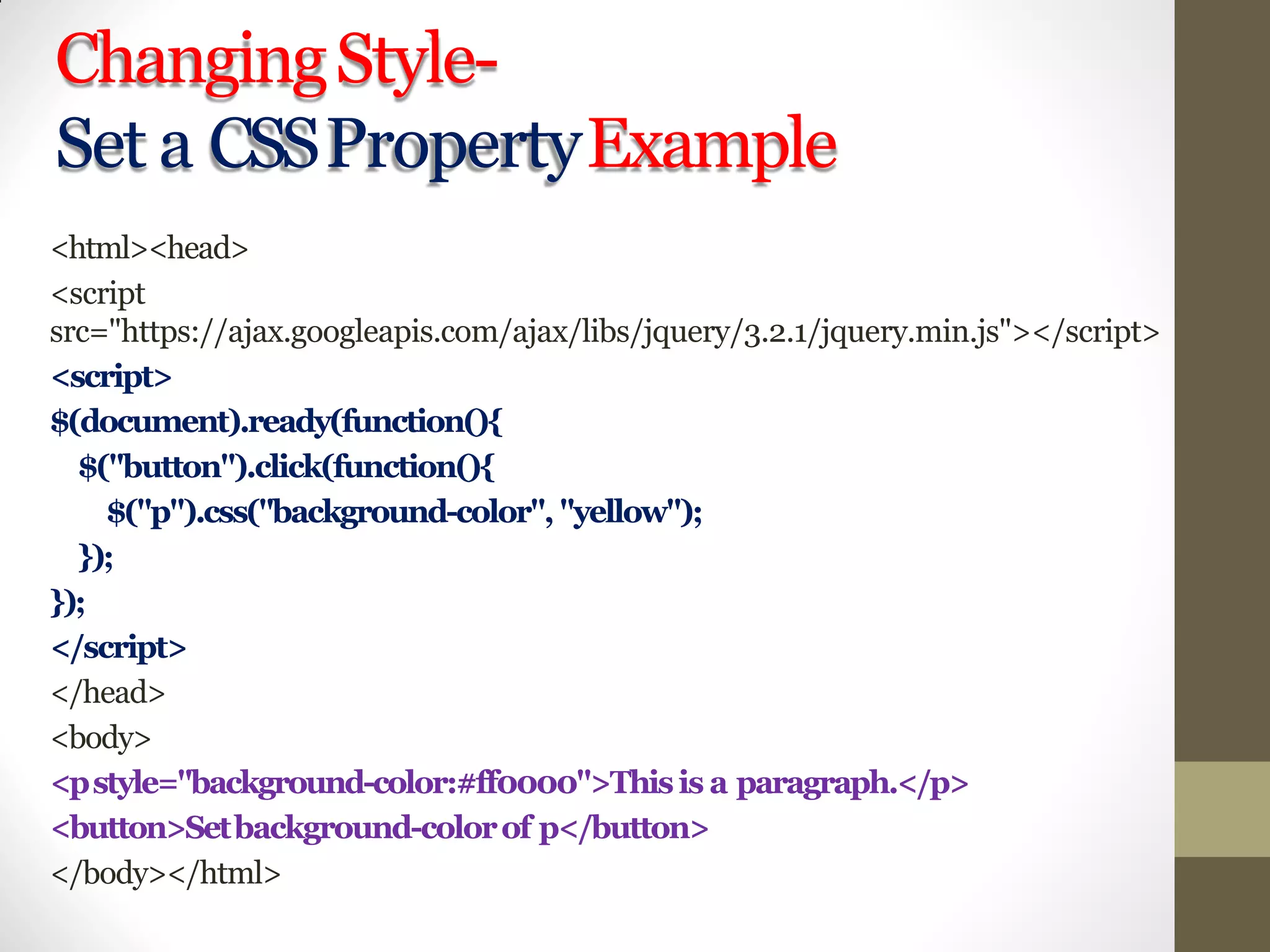 ChangingStyle-
Set a CSSPropertyExample
<html><head>
<script
src="https://ajax.googleapis.com/ajax/libs/jquery/3.2.1/jquery.min.js"></script>
<script>
$(document).ready(function(){
$("button").click(function(){
$("p").css("background-color", "yellow");
});
});
</script>
</head>
<body>
<pstyle="background-color:#ff0000">Thisis a paragraph.</p>
<button>Setbackground-colorof p</button>
</body></html>
 