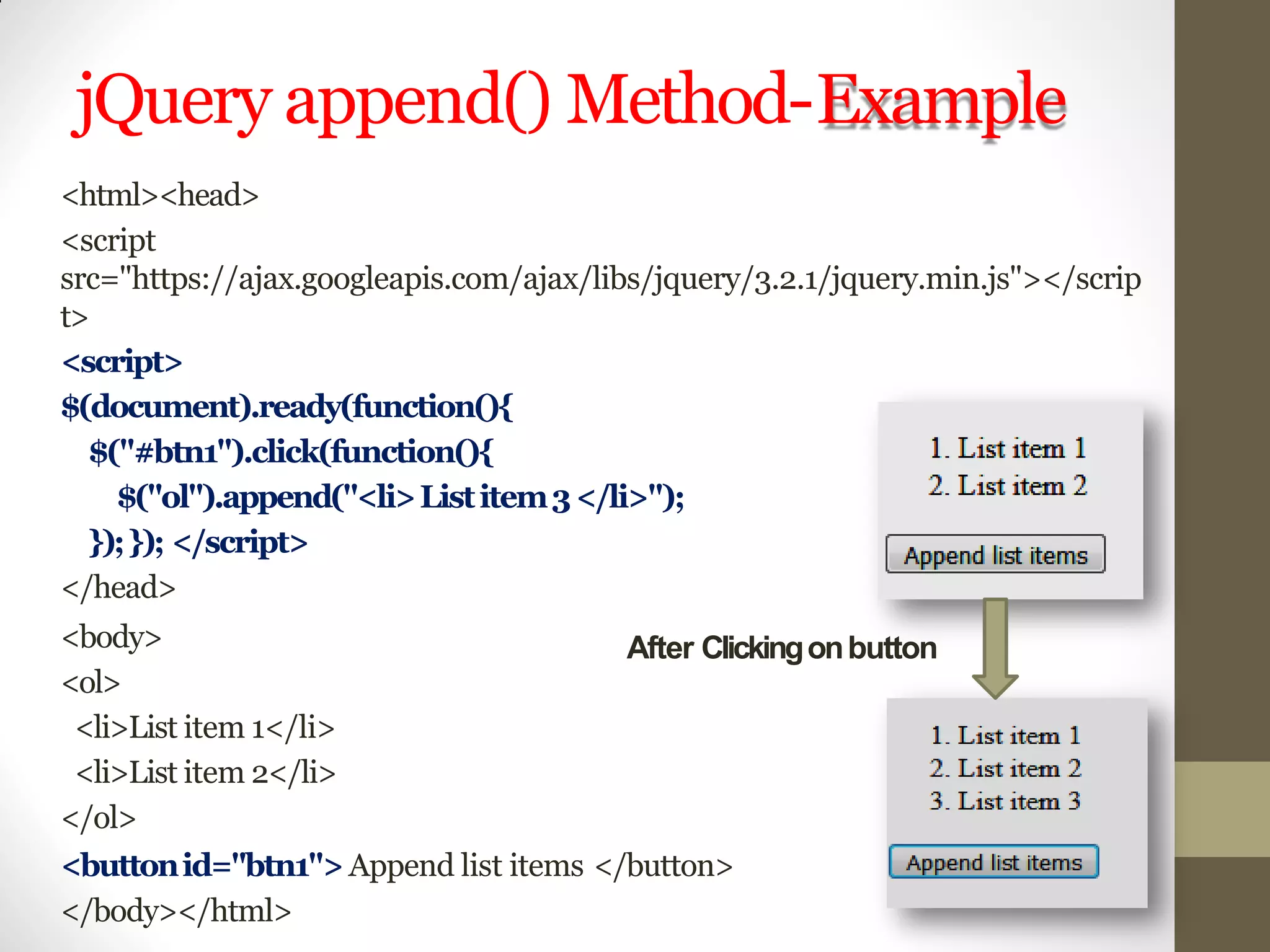 jQuery append() Method-Example
<html><head>
<script
src="https://ajax.googleapis.com/ajax/libs/jquery/3.2.1/jquery.min.js"></scrip
t>
<script>
$(document).ready(function(){
$("#btn1").click(function(){
$("ol").append("<li>Listitem3</li>");
});}); </script>
</head>
<body>
<ol>
<li>List item 1</li>
<li>List item 2</li>
</ol>
<buttonid="btn1">Append list items </button>
</body></html>
After Clickingonbutton
 