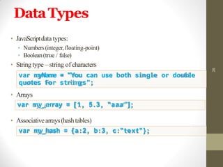 DataTypes
26
• JavaScriptdata types:
• Numbers(integer,floating-point)
• Boolean(true / false)
• Stringtype –string of characters
var myName = "You can use both single or double
quotes for strings";
• Arrays
var my_array = [ 1 , 5.3, "aaa"];
• Associativearrays(hashtables)
var my_hash = {a:2, b:3, c:"text"};
 