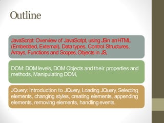 Outline
JavaScript: Overview of JavaScript, using JSin anHTML
(Embedded, External), Data types, Control Structures,
Arrays, Functions and Scopes,Objects in JS,
DOM: DOM levels, DOM Objects and their properties and
methods, Manipulating DOM,
JQuery: Introduction to JQuery, Loading JQuery, Selecting
elements, changing styles, creating elements, appending
elements, removing elements, handlingevents.
 