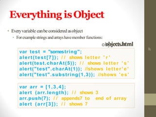 Everything isObject
27
var test = "somestring";
alert(test[7]) ; / / shows letter ' r '
alert(test.charAt(5)); / / shows letter ' s '
alert("test".charAt(1)); //shows letter ' e '
alert("test".substring(1,3)); //shows 'es'
var arr = [1,3,4];
alert (arr.length); / / shows 3
arr.push(7); / / appends7 to end of array
alert ( a r r [ 3 ] ) ; / / shows 7
• Everyvariable canbe consideredasobject
• Forexamplestrings and arrayshavemember functions:
objects.html
 