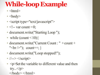 While-loopExample
• <html>
• <body>
• <script type="text/javascript">
• <!-- var count =0;
• document.write("Starting Loop ");
• while (count <10){
• document.write("Current Count : " +count +
"<br />"); count++; }
• document.write("Loop stopped!");
• //--> </script>
• <p>Setthe variable to different value and then
try...</p>
</body> </html>
 