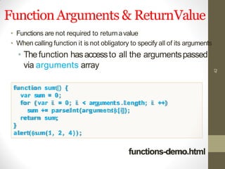 FunctionArguments & ReturnValue
42
• Functions are not required to returnavalue
• When calling function it is not obligatory to specify all of its arguments
• Thefunction hasaccessto all the argumentspassed
via arguments array
function sum() {
var sum = 0;
for ( var i = 0; i < argument s .l ength; i ++)
sum += parseInt(arguments[i]);
return sum;
}
alert(sum(1, 2, 4 ) ) ;
functions-demo.html
 