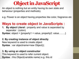 ObjectinJavaScript
An object is nothing but an entity having its own state and
behaviour (properties and methods).
e.g. Flower is an object having properties like color, fragrance etc
Ways to create object in JavaScripts :
1. By object Literal : property and value is seperated by
seperator : (colon)
Syntax: object = {property1 = value, property2: value……..}
2. By creating instance of object directly
New keyword is used to create object
Syntax : var objectname=new Object();
3. By using an object constructor
This keyword is used to refer current object.
Syntax : this.Object(variable name) e.g. this.id
 