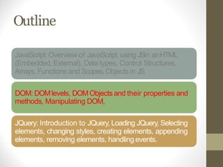 Outline
JavaScript: Overview of JavaScript, using JSin anHTML
(Embedded, External), Data types, Control Structures,
Arrays, Functions and Scopes,Objects in JS,
DOM: DOMlevels, DOMObjects and their properties and
methods, Manipulating DOM,
JQuery: Introduction to JQuery, Loading JQuery, Selecting
elements, changing styles, creating elements, appending
elements, removing elements, handlingevents.
 
