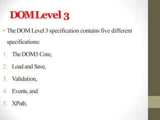 DOMLevel 3
• TheDOMLevel 3 specification contains five different
specifications:
1. TheDOM3 Core,
2. Loadand Save,
3. Validation,
4. Events, and
5. XPath.
 