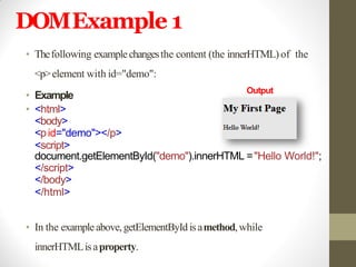 DOMExample 1
• Thefollowing examplechangesthe content (the innerHTML)of the
<p>element with id="demo":
• Example
• <html>
<body>
<pid="demo"></p>
<script>
document.getElementById("demo").innerHTML ="Hello World!";
</script>
</body>
</html>
• In the exampleabove,getElementByIdisamethod,while
innerHTMLisaproperty.
Output
 