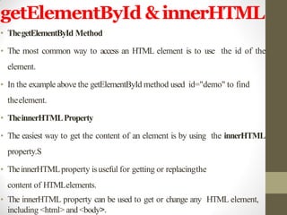 getElementById &innerHTML
• ThegetElementById Method
• The most common way to access an HTML element is to use the id of the
element.
• In the example above the getElementById method used id="demo" to find
theelement.
• TheinnerHTMLProperty
• The easiest way to get the content of an element is by using the innerHTML
property.S
• TheinnerHTMLproperty isuseful for getting or replacingthe
content of HTMLelements.
• The innerHTML property can be used to get or change any HTML element,
including <html> and <body>.
 